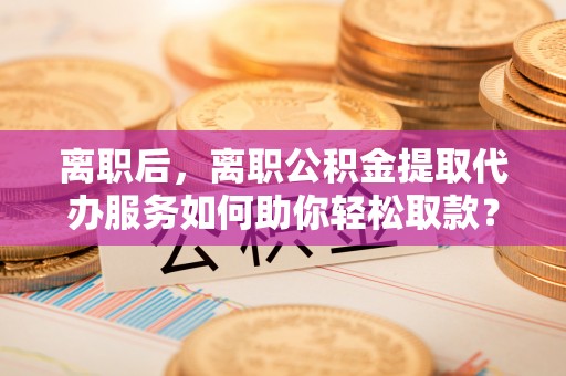 尼木离职后，离职公积金提取代办服务如何助你轻松取款？