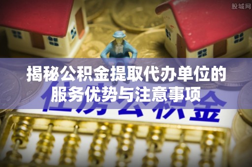 尼木揭秘公积金提取代办单位的服务优势与注意事项