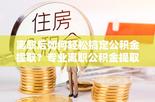 尼木离职后如何轻松搞定公积金提取？专业离职公积金提取代办服务来帮你