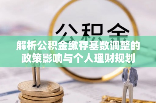 尼木解析公积金缴存基数调整的政策影响与个人理财规划