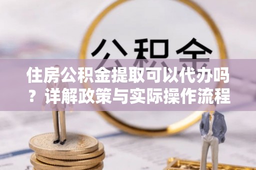 尼木住房公积金提取可以代办吗？详解政策与实际操作流程